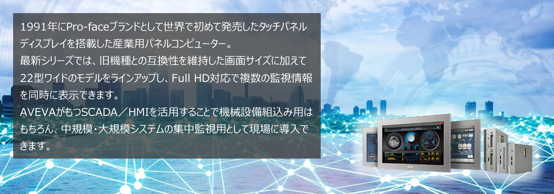1991年にPro-faceブランドとして世界で初めて発売したタッチパネルディスプレイを搭載した産業用パネルコンピューター。 最新シリーズでは、旧機種との互換性を維持した画面サイズに加えて22型ワイドのモデルをラインアップし、Full HD対応で複数の監視情報を同時に表示できます。AVEVAがもつSCADA／HMIを活用することで機械設備組込み用はもちろん、中規模・大規模システムの集中監視用として現場に導入できます。