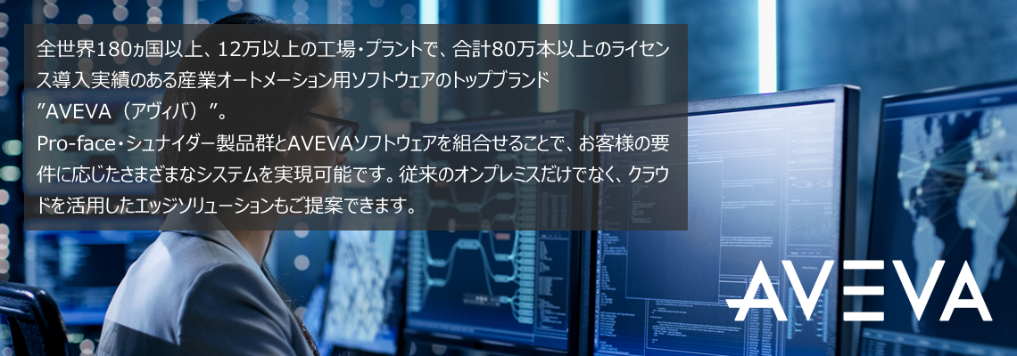 全世界180ヵ国以上、12万以上の工場・プラントで、合計80万本以上のライセンス導入実績のある産業オートメーション用ソフトウェアのトップブランド”AVEVA（アヴィバ）”。 Pro-face・シュナイダー製品群とAVEVAソフトウェアを組合せることで、お客様の要件に応じたさまざまなシステムを実現可能です。従来のオンプレミスだけでなく、クラウドを活用したエッジソリューションもご提案できます。